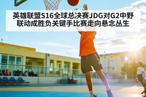 英雄联盟S16全球总决赛JDG对G2中野联动成胜负关键手比赛走向悬念丛生