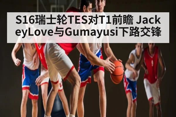 S16瑞士轮TES对T1前瞻 JackeyLove与Gumayusi下路交锋